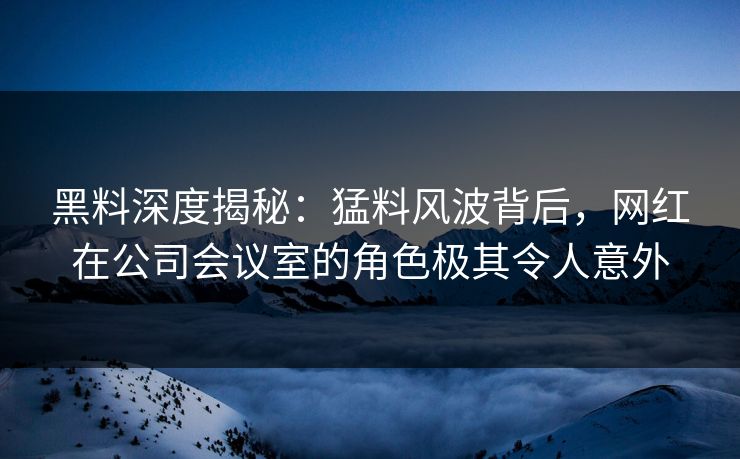 黑料深度揭秘：猛料风波背后，网红在公司会议室的角色极其令人意外