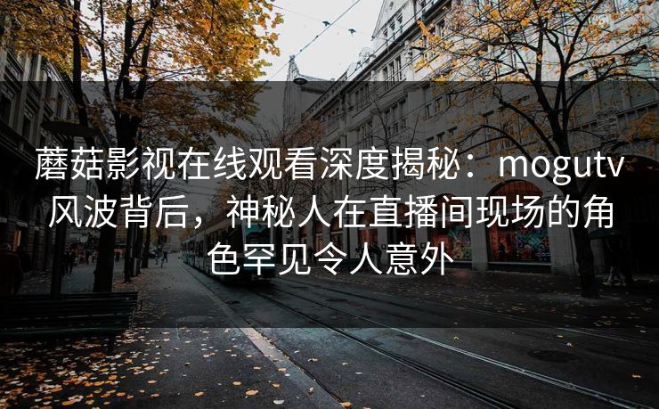 蘑菇影视在线观看深度揭秘：mogutv风波背后，神秘人在直播间现场的角色罕见令人意外