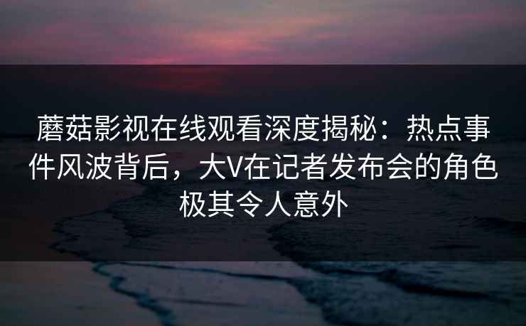 蘑菇影视在线观看深度揭秘：热点事件风波背后，大V在记者发布会的角色极其令人意外