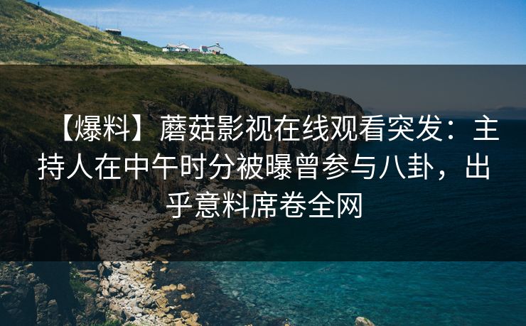 【爆料】蘑菇影视在线观看突发：主持人在中午时分被曝曾参与八卦，出乎意料席卷全网