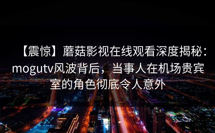 【震惊】蘑菇影视在线观看深度揭秘：mogutv风波背后，当事人在机场贵宾室的角色彻底令人意外