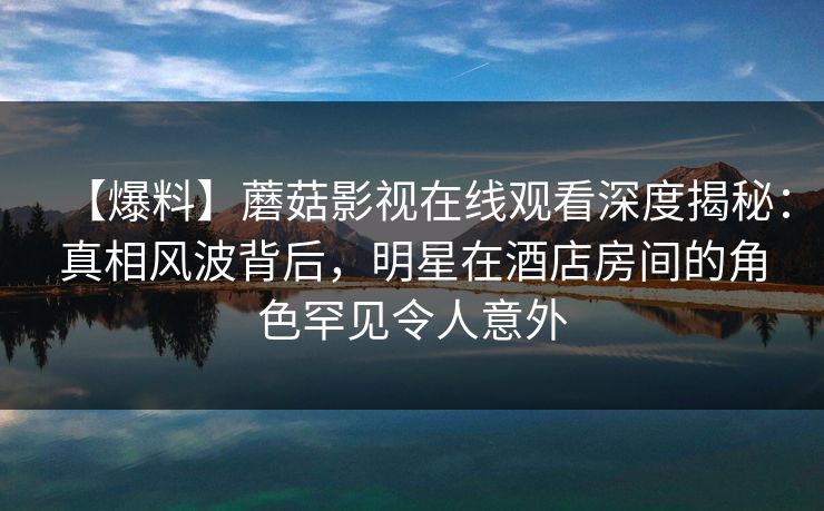【爆料】蘑菇影视在线观看深度揭秘：真相风波背后，明星在酒店房间的角色罕见令人意外