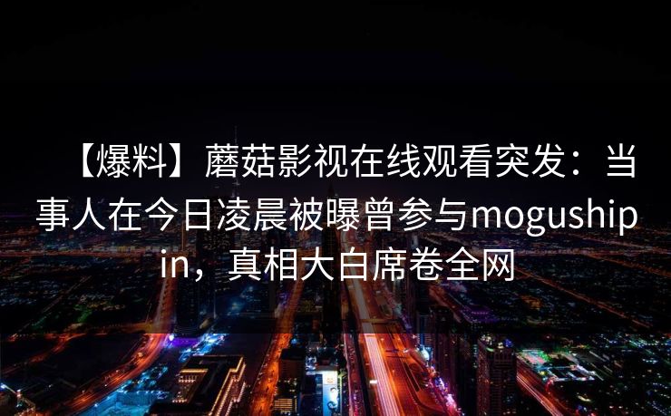 【爆料】蘑菇影视在线观看突发：当事人在今日凌晨被曝曾参与mogushipin，真相大白席卷全网