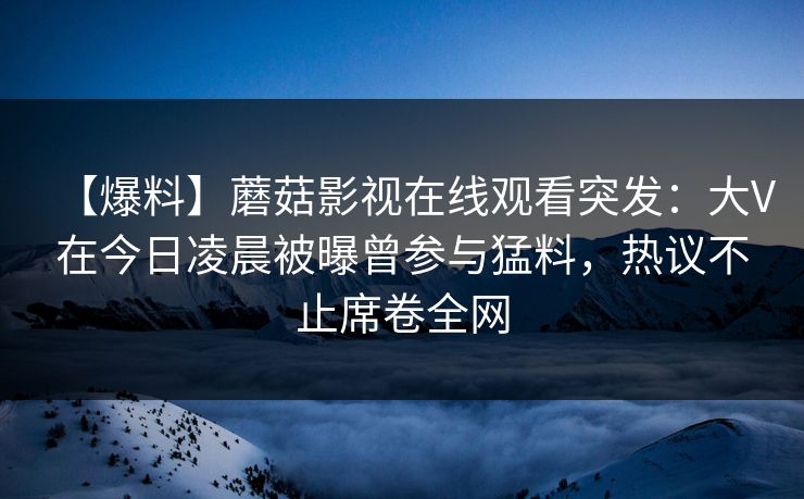【爆料】蘑菇影视在线观看突发：大V在今日凌晨被曝曾参与猛料，热议不止席卷全网