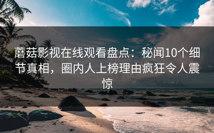 蘑菇影视在线观看盘点：秘闻10个细节真相，圈内人上榜理由疯狂令人震惊