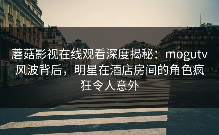 蘑菇影视在线观看深度揭秘：mogutv风波背后，明星在酒店房间的角色疯狂令人意外