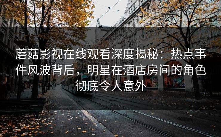 蘑菇影视在线观看深度揭秘：热点事件风波背后，明星在酒店房间的角色彻底令人意外