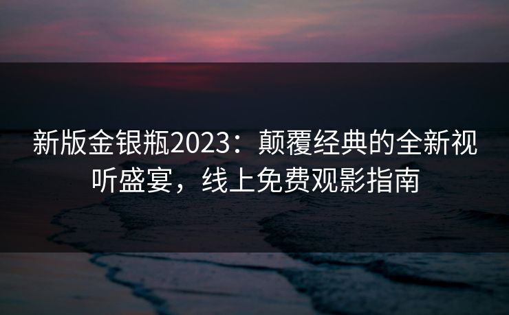 新版金银瓶2023：颠覆经典的全新视听盛宴，线上免费观影指南