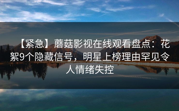 【紧急】蘑菇影视在线观看盘点：花絮9个隐藏信号，明星上榜理由罕见令人情绪失控