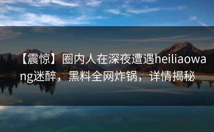 【震惊】圈内人在深夜遭遇heiliaowang迷醉，黑料全网炸锅，详情揭秘