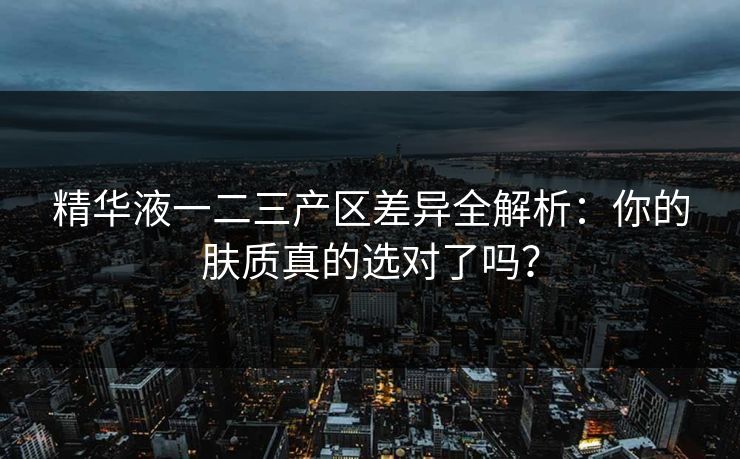 精华液一二三产区差异全解析：你的肤质真的选对了吗？