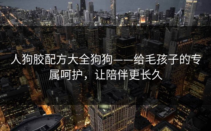 人狗胶配方大全狗狗——给毛孩子的专属呵护，让陪伴更长久