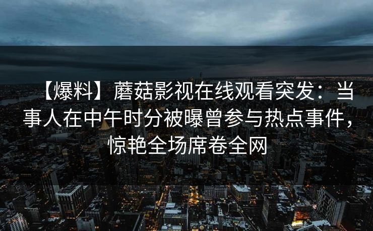 【爆料】蘑菇影视在线观看突发:当事人在中午时分被曝曾参与热点事件,惊艳全场席卷全网 【爆料】蘑菇影视在线观看突发:当事人在中午时分被曝曾参与热点事件,惊艳全场席卷全网