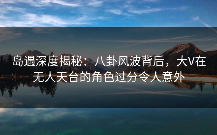 岛遇深度揭秘:八卦风波背后,大V在无人天台的角色过分令人意外 岛遇深度揭秘:八卦风波背后,大V在无人天台的角色过分令人意外