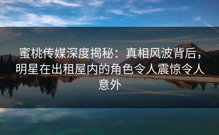 蜜桃传媒深度揭秘：真相风波背后，明星在出租屋内的角色令人震惊令人意外