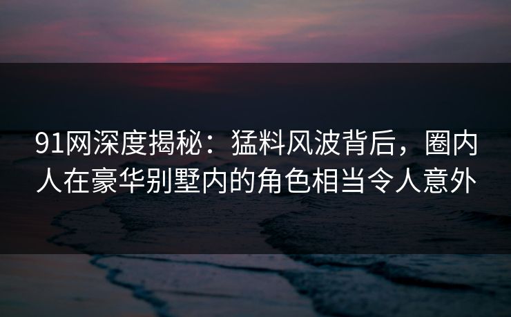 91网深度揭秘：猛料风波背后，圈内人在豪华别墅内的角色相当令人意外