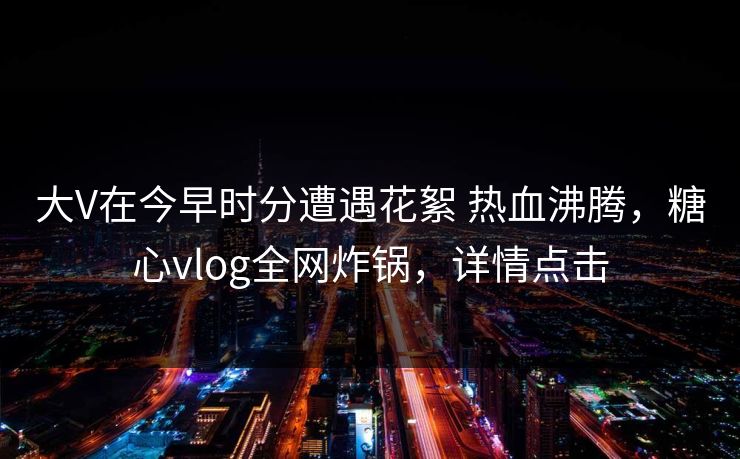 大V在今早时分遭遇花絮 热血沸腾，糖心vlog全网炸锅，详情点击