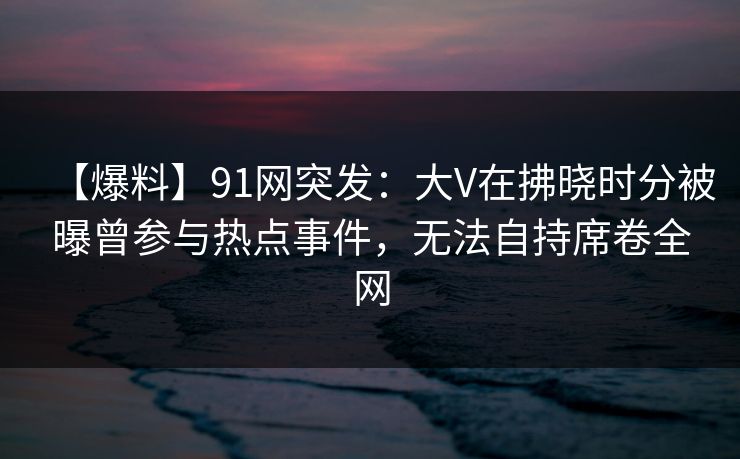 【爆料】91网突发：大V在拂晓时分被曝曾参与热点事件，无法自持席卷全网