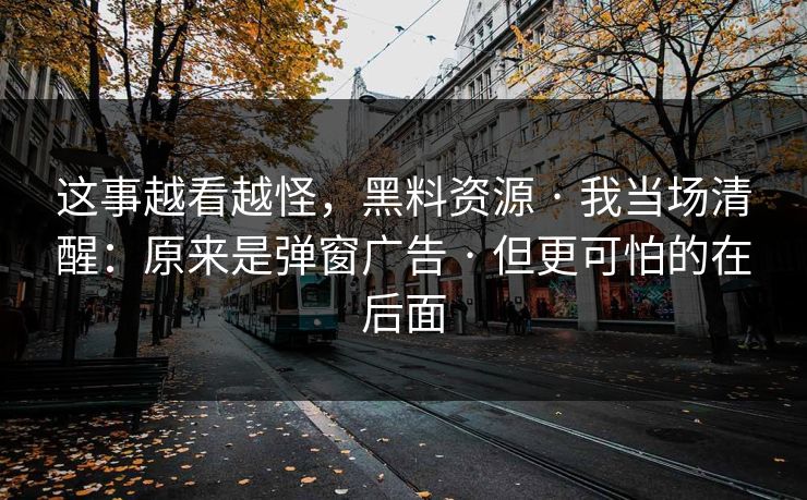 这事越看越怪，黑料资源 · 我当场清醒：原来是弹窗广告 · 但更可怕的在后面