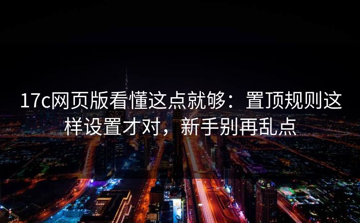 17c网页版看懂这点就够：置顶规则这样设置才对，新手别再乱点