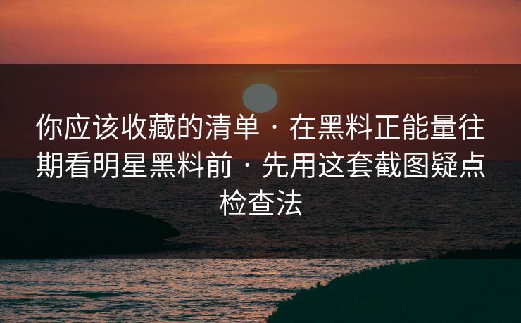 你应该收藏的清单 · 在黑料正能量往期看明星黑料前 · 先用这套截图疑点检查法